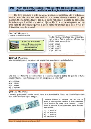 Sistema de Avaliação Educacional de Palmas – SAEP Página 73
D10 – Num problema, estabelecer trocas entre cédulas e moedas do
sistema monetário brasileiro, em função de seus valores.
Os itens relativos a este descritor avaliam a habilidade de o estudante
realizar troca de uma ou mais cédulas por outras cédulas menores ou por
moedas. O estudante adquire, por meio dessa habilidade, a noção de conversão
de valores que é atribuída a certos objetos. Ele é capaz de compreender que
uma nota de cinco reais equivale a cinco notas de um real, ou a duas notas de
dois reais e uma de um real.
QUESTÃO 46 (SAEP 2012)
Observe o anuncio abaixo:
QUESTÃO 47 (SAEP 2012)
João deposita todos os meses em sua poupança a quantia representada abaixo.
Este mês João fez uma economia maior e conseguiu poupar o dobro do que ele costuma
poupar. Quantos reais João depositou em sua poupança este mês?
(A) R$ 187,00
(B) R$ 197,00
(C) R$ 374,00
(D) R$ 394,00
QUESTÃO 48 (SAEP 2012)
Carlinhos quebrou seu cofre e retirou todas as suas moedas e trocou por duas notas de cem
reais como mostra a figura a seguir.
Certo inquilino vai alugar este imóvel por
seis meses. Assim podemos afirmar que
ele irá pagar a quantia de
(A) R$ 300,00
(B) R$ 1100,00
(C) R$ 3000,00
(D) R$ 3500,00
Carlinhos contou 50 moedas de um real, 50
moedas de cinquenta centavos e o restante eram
todas moedas de vinte cinco centavos. Quantas
moedas de vinte e cinco centavos havia no cofre
de Carlinhos?
(A) 125 moedas;
(B) 250 moedas;
(C) 375 moedas;
(D) 500 moedas.
 