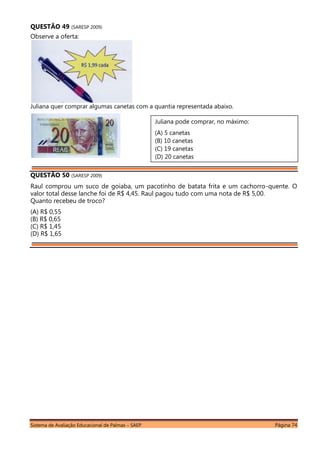 Sistema de Avaliação Educacional de Palmas – SAEP Página 74
QUESTÃO 49 (SARESP 2009)
Observe a oferta:
Juliana quer comprar algumas canetas com a quantia representada abaixo.
QUESTÃO 50 (SARESP 2009)
Raul comprou um suco de goiaba, um pacotinho de batata frita e um cachorro-quente. O
valor total desse lanche foi de R$ 4,45. Raul pagou tudo com uma nota de R$ 5,00.
Quanto recebeu de troco?
(A) R$ 0,55
(B) R$ 0,65
(C) R$ 1,45
(D) R$ 1,65
Juliana pode comprar, no máximo:
(A) 5 canetas
(B) 10 canetas
(C) 19 canetas
(D) 20 canetas
 