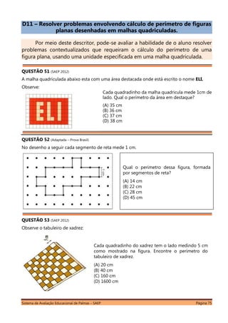 Sistema de Avaliação Educacional de Palmas – SAEP Página 75
D11 – Resolver problemas envolvendo cálculo de perímetro de figuras
planas desenhadas em malhas quadriculadas.
Por meio deste descritor, pode-se avaliar a habilidade de o aluno resolver
problemas contextualizados que requeiram o cálculo do perímetro de uma
figura plana, usando uma unidade especificada em uma malha quadriculada.
QUESTÃO 51 (SAEP 2012)
A malha quadriculada abaixo esta com uma área destacada onde está escrito o nome ELI.
Observe:
Cada quadradinho da malha quadricula mede 1cm de
lado. Qual o perímetro da área em destaque?
(A) 35 cm
(B) 36 cm
(C) 37 cm
(D) 38 cm
QUESTÃO 52 (Adaptada – Prova Brasil)
No desenho a seguir cada segmento de reta mede 1 cm.
QUESTÃO 53 (SAEP 2012)
Observe o tabuleiro de xadrez:
Cada quadradinho do xadrez tem o lado medindo 5 cm
como mostrado na figura. Encontre o perímetro do
tabuleiro de xadrez.
(A) 20 cm
(B) 40 cm
(C) 160 cm
(D) 1600 cm
Qual o perímetro dessa figura, formada
por segmentos de reta?
(A) 14 cm
(B) 22 cm
(C) 28 cm
(D) 45 cm
 