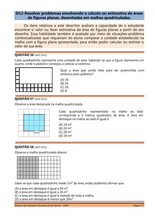 Sistema de Avaliação Educacional de Palmas – SAEP Página 77
D12-Resolver problemas envolvendo o cálculo ou estimativa de áreas
de figuras planas, desenhadas em malhas quadriculadas.
Os itens relativos a este descritor avaliam a capacidade de o estudante
encontrar o valor ou fazer estimativa da área de figuras planas a partir de seu
desenho. Essa habilidade também é avaliada por meio de situações-problema
contextualizadas que requeiram do aluno comparar a unidade estabelecida na
malha com a figura plana apresentada, para então poder calcular ou estimar o
valor de sua área.
QUESTÃO 56 (SAEP 2012)
Cada quadradinho representa uma unidade de área. Sabendo-se que a figura representa um
quarto, onde o pedreiro começou a colocar a cerâmica.
QUESTÃO 57 (SAEP 2012)
Observe a área destacada na malha quadriculada.
QUESTÃO 58 (SAEP 2012)
Observe a malha quadriculada abaixo:
Sabe-se que cada quadradinho mede 1m² de área, então podemos afirmar que
(A) a área em destaque é igual a 84 m².
(B) a área em destaque é igual a 26 m².
(C) a área em destaque é igual à metade de toda a malha.
(D) a área em destaque é menor que 20m².
Qual a área que ainda falta para ser preenchida com
cerâmica pelo pedreiro?
(A) 36
(B) 26
(C) 16
(D) 8
Cada quadradinho representado na malha ao lado
corresponde a 2 metros quadrados de área. A área em
destaque na malha ao lado é igual a
(A) 14 m²
(B) 24 m²
(C) 28 m²
(D) 30 m²
 