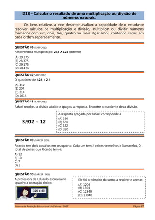 Sistema de Avaliação Educacional de Palmas – SAEP Página 87
D18 – Calcular o resultado de uma multiplicação ou divisão de
números naturais.
Os itens relativos a este descritor avaliam a capacidade de o estudante
resolver cálculos de multiplicação e divisão, multiplicar ou dividir números
formados com um, dois, três, quatro ou mais algarismos, contendo zeros, em
cada ordem separadamente.
QUESTÃO 86 (SAEP 2012)
Resolvendo a multiplicação: 235 X 125 obtemos
(A) 29.375
(B) 28.375
(C) 29.175
(D) 28.175
QUESTÃO 87(SAEP 2012)
O quociente de 428 ÷ 2 é
(A) 412
(B) 204
(C) 214
(D) 2014
QUESTÃO 88 (SAEP 2012)
Rafael resolveu a divisão abaixo e apagou a resposta. Encontre o quociente desta divisão.
3.912 ÷ 12
QUESTÃO 89 (SARESP 2009)
Ricardo tem dois aquários em seu quarto. Cada um tem 2 peixes vermelhos e 3 amarelos. O
total de peixes que Ricardo tem é:
A) 12
B) 10
C) 7
D) 5
QUESTÃO 90 (SARESP 2009)
A professora de Eduardo escreveu no
quadro a operação abaixo:
A resposta apagada por Rafael corresponde a
(A) 326
(B) 324
(C) 322
(D) 320
Ele foi o primeiro da turma a resolver e acertar.
(A) 1204
(B) 1304
(C) 12840
(D) 13040
 