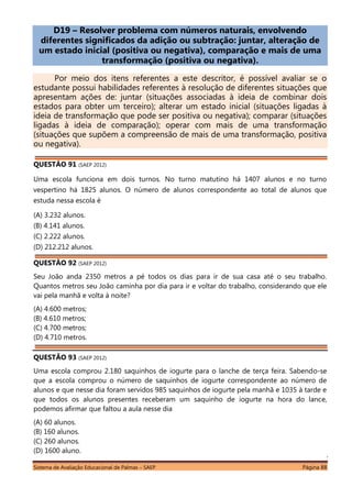 Sistema de Avaliação Educacional de Palmas – SAEP Página 88
D19 – Resolver problema com números naturais, envolvendo
diferentes significados da adição ou subtração: juntar, alteração de
um estado inicial (positiva ou negativa), comparação e mais de uma
transformação (positiva ou negativa).
Por meio dos itens referentes a este descritor, é possível avaliar se o
estudante possui habilidades referentes à resolução de diferentes situações que
apresentam ações de: juntar (situações associadas à ideia de combinar dois
estados para obter um terceiro); alterar um estado inicial (situações ligadas à
ideia de transformação que pode ser positiva ou negativa); comparar (situações
ligadas à ideia de comparação); operar com mais de uma transformação
(situações que supõem a compreensão de mais de uma transformação, positiva
ou negativa).
QUESTÃO 91 (SAEP 2012)
Uma escola funciona em dois turnos. No turno matutino há 1407 alunos e no turno
vespertino há 1825 alunos. O número de alunos correspondente ao total de alunos que
estuda nessa escola é
(A) 3.232 alunos.
(B) 4.141 alunos.
(C) 2.222 alunos.
(D) 212.212 alunos.
QUESTÃO 92 (SAEP 2012)
Seu João anda 2350 metros a pé todos os dias para ir de sua casa até o seu trabalho.
Quantos metros seu João caminha por dia para ir e voltar do trabalho, considerando que ele
vai pela manhã e volta à noite?
(A) 4.600 metros;
(B) 4.610 metros;
(C) 4.700 metros;
(D) 4.710 metros.
QUESTÃO 93 (SAEP 2012)
Uma escola comprou 2.180 saquinhos de iogurte para o lanche de terça feira. Sabendo-se
que a escola comprou o número de saquinhos de iogurte correspondente ao número de
alunos e que nesse dia foram servidos 985 saquinhos de iogurte pela manhã e 1035 à tarde e
que todos os alunos presentes receberam um saquinho de iogurte na hora do lance,
podemos afirmar que faltou a aula nesse dia
(A) 60 alunos.
(B) 160 alunos.
(C) 260 alunos.
(D) 1600 aluno.
 
