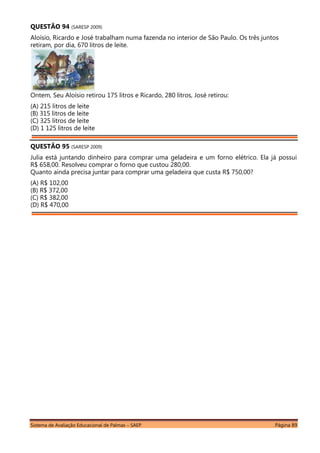 Sistema de Avaliação Educacional de Palmas – SAEP Página 89
QUESTÃO 94 (SARESP 2009)
Aloísio, Ricardo e José trabalham numa fazenda no interior de São Paulo. Os três juntos
retiram, por dia, 670 litros de leite.
Ontem, Seu Aloísio retirou 175 litros e Ricardo, 280 litros, José retirou:
(A) 215 litros de leite
(B) 315 litros de leite
(C) 325 litros de leite
(D) 1 125 litros de leite
QUESTÃO 95 (SARESP 2009)
Julia está juntando dinheiro para comprar uma geladeira e um forno elétrico. Ela já possui
R$ 658,00. Resolveu comprar o forno que custou 280,00.
Quanto ainda precisa juntar para comprar uma geladeira que custa R$ 750,00?
(A) R$ 102,00
(B) R$ 372,00
(C) R$ 382,00
(D) R$ 470,00
 