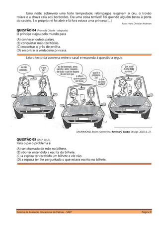 Sistema de Avaliação Educacional de Palmas – SAEP Página 9
Uma noite, sobreveio uma forte tempestade; relâmpagos rasgavam o céu, o trovão
rolava e a chuva caía aos borbotões. Era uma coisa terrível! Foi quando alguém bateu à porta
do castelo. E o próprio rei foi abrir e lá fora estava uma princesa [...]
Autor: Hans Christian Andersen
QUESTÃO 04 (Prova da Cidade - adaptada)
O príncipe viajou pelo mundo para
(A) conhecer outros países.
(B) conquistar mais territórios.
(C) encontrar o grão de ervilha.
(D) encontrar a verdadeira princesa.
Leia o texto da conversa entre o casal e responda à questão a seguir.
DRUMMOND, Bruno. Gente fina. Revista O Globo, 08 ago. 2010. p. 27.
QUESTÃO 05 (SAEP 2012)
Para o pai o problema é:
(A) ser chamado de mãe no bilhete.
(B) não ter entendido a escrita do bilhete.
(C) a esposa ter recebido um bilhete e ele não.
(D) a esposa ter lhe perguntado o que estava escrito no bilhete.
 
