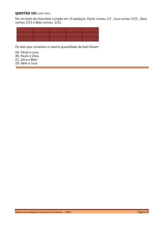 Sistema de Avaliação Educacional de Palmas – SAEP Página 93
QUESTÃO 105 (SAEP 2012)
De um bolo de chocolate cortado em 15 pedaços, Paulo comeu 1/3 , Juca comeu 5/15 , Zeca
comeu 3/15 e Beto comeu 2/15 .
Os dois que comeram a mesma quantidade de bolo foram:
(A). Paulo e Juca.
(B). Paulo e Zeca.
(C). Zeca e Beto
(D). Beto e Juca.
 