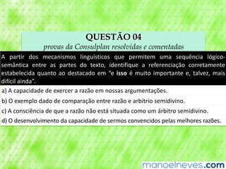 QUESTÃO 04
provas da Consulplan resolvidas e comentadas
A	 partir	 dos	 mecanismos	 linguísticos	 que	 permitem	 uma	 sequência	 lógico-
semântica	 entre	 as	 partes	 do	 texto,	 identifique	 a	 referenciação	 corretamente	
estabelecida	quanto	ao	destacado	em	“e	isso	é	muito	importante	e,	talvez,	mais	
difícil	ainda”.
a)	A	capacidade	de	exercer	a	razão	em	nossas	argumentações.
b)	O	exemplo	dado	de	comparação	entre	razão	e	arbítrio	semidivino.
c)	A	consciência	de	que	a	razão	não	está	situada	como	um	árbitro	semidivino.
d)	O	desenvolvimento	da	capacidade	de	sermos	convencidos	pelas	melhores	razões.
 