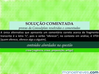 SOLUÇÃO COMENTADA
provas da Consulplan resolvidas e comentadas
A	 única	 alternativa	 que	 apresenta	 um	 comentário	 correto	 acerca	 do	 fragmento	
transcrito	 é	 a	 letra	 “c”,	 pois	 o	 verbo	 “oferecer”,	 no	 contexto	 em	 análise,	 é	 VTDI	
[quem	oferece,	oferece	algo	a	alguém].
conteúdos abordados na questão
crase	[regência,	crase,	preposição,	artigo]
 