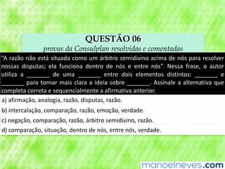 QUESTÃO 06
provas da Consulplan resolvidas e comentadas
“A	razão	não	está	situada	como	um	árbitro	semidivino	acima	de	nós	para	resolver	
nossas	 disputas;	 ela	 funciona	 dentro	 de	 nós	 e	 entre	 nós”.	 Nessa	 frase,	 o	 autor	
utiliza	 a	 _______	 de	 uma	 _______	 entre	 dois	 elementos	 distintos:	 _______	 e	
_______	para	tornar	mais	clara	a	ideia	sobre	_______.	Assinale	a	alternativa	que	
completa	correta	e	sequencialmente	a	afirmativa	anterior.
a)	afirmação,	analogia,	razão,	disputas,	razão.
b)	intercalação,	comparação,	razão,	emoção,	verdade.
c)	negação,	comparação,	razão,	árbitro	semidivino,	razão.
d)	comparação,	situação,	dentro	de	nós,	entre	nós,	verdade.
 