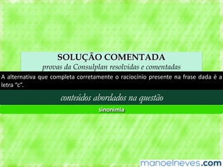 SOLUÇÃO COMENTADA
provas da Consulplan resolvidas e comentadas
A	alternativa	que	completa	corretamente	o	raciocínio	presente	na	frase	dada	é	a	
letra	“c”.
conteúdos abordados na questão
sinonímia
 