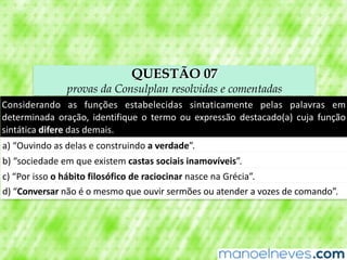 QUESTÃO 07
provas da Consulplan resolvidas e comentadas
Considerando	 as	 funções	 estabelecidas	 sintaticamente	 pelas	 palavras	 em	
determinada	 oração,	 identifique	 o	 termo	 ou	 expressão	 destacado(a)	 cuja	 função	
sintática	difere	das	demais.
a)	“Ouvindo	as	delas	e	construindo	a	verdade”.
b)	“sociedade	em	que	existem	castas	sociais	inamovíveis”.
c)	“Por	isso	o	hábito	filosófico	de	raciocinar	nasce	na	Grécia”.
d)	“Conversar	não	é	o	mesmo	que	ouvir	sermões	ou	atender	a	vozes	de	comando”.
 