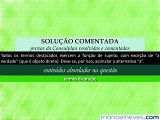 SOLUÇÃO COMENTADA
provas da Consulplan resolvidas e comentadas
Todos	 os	 termos	 destacados	 exercem	 a	 função	 de	 sujeito,	 com	 exceção	 de	 “a	
verdade”	[que	é	objeto	direto].	Deve-se,	por	isso,	assinalar	a	alternativa	“a”.
conteúdos abordados na questão
termos	da	oração
 
