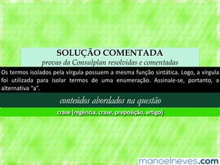 SOLUÇÃO COMENTADA
provas da Consulplan resolvidas e comentadas
Os	termos	isolados	pela	vírgula	possuem	a	mesma	função	sintática.	Logo,	a	vírgula	
foi	 utilizada	 para	 isolar	 termos	 de	 uma	 enumeração.	 Assinale-se,	 portanto,	 a	
alternativa	“a”.
conteúdos abordados na questão
crase	[regência,	crase,	preposição,	artigo]
 