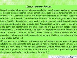 SÚPLICA	POR	UMA	ÁRVORE
Raciocinar	não	é	algo	que	aprendemos	na	solidão,	mas	algo	que	inventamos	ao	nos	
comunicar	e	nos	confrontar	com	os	semelhantes:	cada	razão	é	fundamentalmente	
conversação.	“Conversar”	não	é	o	mesmo	que	ouvir	sermões	ou	atender	a	vozes	de	
comando.	 Só	 se	 conversa	 —	 sobretudo	 só	 se	 discute	 —	 entre	 iguais.	 Por	 isso	 o	
hábito	filosófico	de	raciocinar	nasce	na	Grécia,	junto	com	as	instituições	políticas	da	
democracia.	 Ninguém	 pode	 discutir	 com	 Assurbanipal	 ou	 com	 Nero,	 e	 ninguém	
pode	 conversar	 abertamente	 em	 uma	 sociedade	 em	 que	 existem	 castas	 sociais	
inamovíveis.	[…]	Afinal	de	contas,	a	disposição	a	filosofar	consiste	em	decidir-se	a	
tratar	 os	 outros	 como	 se	 também	 fossem	 filósofos:	 oferecendo-lhes	 razões,	
ouvindo	as	deles	e	construindo	a	verdade,	sempre	em	dúvida,	a	partir	do	encontro	
entre	umas	e	outras.	[…]
Oferecemos	nossa	opinião	aos	outros	para	que	a	debatam	e	por	sua	vez	aceitem	ou	
refutem,	não	simplesmente	para	que	saibam	“onde	estamos	e	quem	somos”.	E	é	
claro	que	nem	todas	as	opiniões	são	igualmente	válidas:	valem	mais	as	que	têm	
melhores	 argumentos	 a	 seu	 favor	 e	 as	 que	 melhor	 resistem	 à	 prova	 de	 fogo	 do	
debate	com	as	objeções	que	lhe	sejam	colocadas.	[…]
 