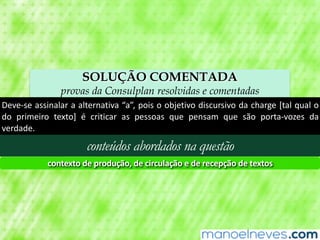 SOLUÇÃO COMENTADA
provas da Consulplan resolvidas e comentadas
Deve-se	assinalar	a	alternativa	“a”,	pois	o	objetivo	discursivo	da	charge	[tal	qual	o	
do	 primeiro	 texto]	 é	 criticar	 as	 pessoas	 que	 pensam	 que	 são	 porta-vozes	 da	
verdade.
conteúdos abordados na questão
contexto	de	produção,	de	circulação	e	de	recepção	de	textos
 