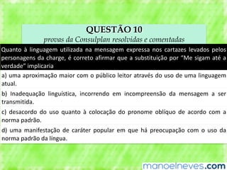 QUESTÃO 10
provas da Consulplan resolvidas e comentadas
Quanto	 à	 linguagem	 utilizada	 na	 mensagem	 expressa	 nos	 cartazes	 levados	 pelos	
personagens	da	charge,	é	correto	afirmar	que	a	substituição	por	“Me	sigam	até	a	
verdade”	implicaria
a)	uma	aproximação	maior	com	o	público	leitor	através	do	uso	de	uma	linguagem	
atual.
b)	 Inadequação	 linguística,	 incorrendo	 em	 incompreensão	 da	 mensagem	 a	 ser	
transmitida.
c)	 desacordo	 do	 uso	 quanto	 à	 colocação	 do	 pronome	 oblíquo	 de	 acordo	 com	 a	
norma	padrão.
d)	 uma	 manifestação	 de	 caráter	 popular	 em	 que	 há	 preocupação	 com	 o	 uso	 da	
norma	padrão	da	língua.
 