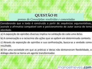 QUESTÃO 01
provas da Consulplan resolvidas e comentadas
Considerando	 que	 o	 texto	 é	 construído	 a	 partir	 de	 sequências	 argumentativas,	
assinale	a	afirmativa	compatível	com	o	posicionamento	do	autor	acerca	do	tema	
abordado.
a)	A	exposição	de	opiniões	diversas	implica	na	validação	de	cada	uma	delas.
b)	A	conversação	e	o	raciocínio	são	ações	que	se	opõem	em	determinado	contexto.
c)	Através	da	exposição	de	opiniões	e	sua	confrontação,	busca-se	a	verdade	como	
resultado.
d)	Em	uma	sociedade	em	que	as	práticas	e	ideias	não	demonstram	flexibilidade,	o	
diálogo	aberto	se	torna	um	agente	transformador.
 