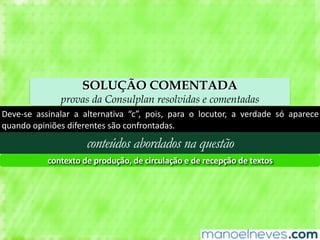 SOLUÇÃO COMENTADA
provas da Consulplan resolvidas e comentadas
Deve-se	 assinalar	 a	 alternativa	 “c”,	 pois,	 para	 o	 locutor,	 a	 verdade	 só	 aparece	
quando	opiniões	diferentes	são	confrontadas.
conteúdos abordados na questão
contexto	de	produção,	de	circulação	e	de	recepção	de	textos
 
