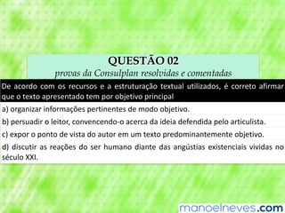 QUESTÃO 02
provas da Consulplan resolvidas e comentadas
De	acordo	com	os	recursos	e	a	estruturação	textual	utilizados,	é	correto	afirmar	
que	o	texto	apresentado	tem	por	objetivo	principal
a)	organizar	informações	pertinentes	de	modo	objetivo.
b)	persuadir	o	leitor,	convencendo-o	acerca	da	ideia	defendida	pelo	articulista.
c)	expor	o	ponto	de	vista	do	autor	em	um	texto	predominantemente	objetivo.
d)	discutir	as	reações	do	ser	humano	diante	das	angústias	existenciais	vividas	no	
século	XXI.
 