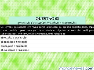 QUESTÃO 03
provas da Consulplan resolvidas e comentadas
Os	 termos	 destacados	 em	 “Não	 como	 afirmação	 da	 própria	 subjetividade,	 mas	
como	 caminho	 para	 alcançar	 uma	 verdade	 objetiva	 através	 das	 múltiplas	
subjetividades”	indicam,	respectivamente,	uma	relação	de
a)	ressalva	e	explicação
b)	oposição	e	finalidade
c)	oposição	e	explicação
d)	explicação	e	finalidade
 