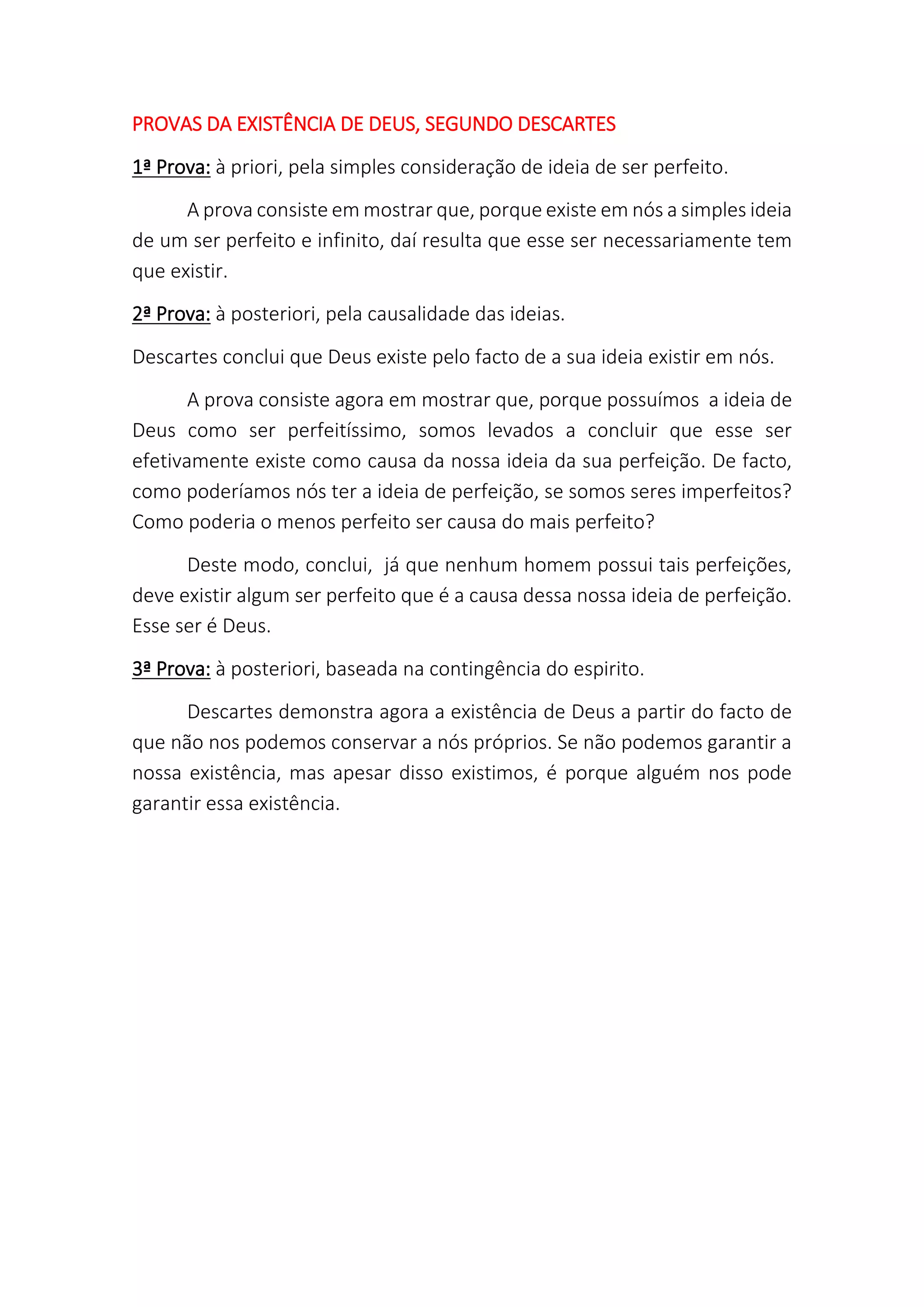 PROVAS DA EXISTÊNCIA DE DEUS, SEGUNDO DESCARTES
1ª Prova: à priori, pela simples consideração de ideia de ser perfeito.
A prova consiste em mostrar que, porque existe em nós a simples ideia
de um ser perfeito e infinito, daí resulta que esse ser necessariamente tem
que existir.
2ª Prova: à posteriori, pela causalidade das ideias.
Descartes conclui que Deus existe pelo facto de a sua ideia existir em nós.
A prova consiste agora em mostrar que, porque possuímos a ideia de
Deus como ser perfeitíssimo, somos levados a concluir que esse ser
efetivamente existe como causa da nossa ideia da sua perfeição. De facto,
como poderíamos nós ter a ideia de perfeição, se somos seres imperfeitos?
Como poderia o menos perfeito ser causa do mais perfeito?
Deste modo, conclui, já que nenhum homem possui tais perfeições,
deve existir algum ser perfeito que é a causa dessa nossa ideia de perfeição.
Esse ser é Deus.
3ª Prova: à posteriori, baseada na contingência do espirito.
Descartes demonstra agora a existência de Deus a partir do facto de
que não nos podemos conservar a nós próprios. Se não podemos garantir a
nossa existência, mas apesar disso existimos, é porque alguém nos pode
garantir essa existência.