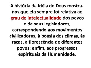 A história da idéia de Deus mostra-
nos que ela sempre foi relativa ao
grau de intelectualidade dos povos
e de seus legisladores,
correspondendo aos movimentos
civilizadores, à poesia dos climas, às
raças, à florescência de diferentes
povos: enfim, aos progressos
espirituais da Humanidade.