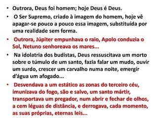 • Outrora, Deus foi homem; hoje Deus é Deus.
• O Ser Supremo, criado à imagem do homem, hoje vê
apagar-se pouco a pouco essa imagem, substituída por
uma realidade sem forma.
• Outrora, Júpiter empunhava o raio, Apolo conduzia o
Sol, Netuno senhoreava os mares...
• Na idolatria dos budistas, Deus ressuscitava um morto
sobre o túmulo de um santo, fazia falar um mudo, ouvir
um surdo, crescer um carvalho numa noite, emergir
d’água um afogado...
• Desvendava a um estático as zonas do terceiro céu,
imunizava do fogo, são e salvo, um santo mártir,
transportava um pregador, num abrir e fechar de olhos,
a cem léguas de distância, e derrogava, cada momento,
as suas próprias, eternas leis...
