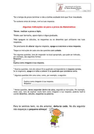 *Se o tempo da prova terminar e não a tenhas acabado terá que ficar inacabada.

*Se acabares antes do tempo, revê as tuas respostas.

           Algumas indicações só para a prova da Matemática:
*Deves realizar a prova a lápis.

*Podes usar borracha, apara-lápis e régua graduada.

*Não apagues os cálculos, os esquemas ou os desenhos que utilizares nas tuas
respostas.

*Se precisares de alterar alguma resposta, apaga-a e escreve a nova resposta.

*Segue as instruções de cada uma das questões com cuidado.

*Em algumas questões, tens de responder no local apropriado, que pode ser indicado,
por exemplo, das seguintes formas:
Resposta: ________________________________________________________________
ou
Explica como chegaste à tua resposta.
__________________________________________________________________________

* Noutras questões, tens de colocar X no quadrado correspondente à resposta correta.
Se te enganares, apaga-o e volta a colocar X no quadrado que consideras certo.

* Algumas questões têm uma caixa, como, por exemplo, a seguinte:


             Explica como chegaste à tua resposta.
             Resposta: ________________________________________


* Nestas questões, deves responder dentro da caixa, seguindo as instruções. Por exemplo,
neste caso, tens de explicar muito bem como chegaste à tua resposta; poderás fazê-lo
usando desenhos, cálculos, esquemas ou palavras.




Para te sentires bem, no dia anterior, deita-te cedo. No dia seguinte
não esqueças o pequeno-almoço!
 