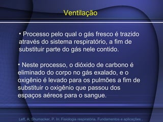 Ventilação
• Processo pelo qual o gás fresco é trazido
através do sistema respiratório, a fim de
substituir parte do gás nele contido.
• Neste processo, o dióxido de carbono é
eliminado do corpo no gás exalado, e o
oxigênio é levado para os pulmões a fim de
substituir o oxigênio que passou dos
espaços aéreos para o sangue.
Leff, A; Shumacker, P. In: Fisiologia respiratória. Fundamentos e aplicações .
 