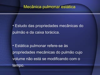 Mecânica pulmonar estática
• Estudo das propriedades mecânicas do
pulmão e da caixa torácica.
• Estática pulmonar refere-se às
propriedades mecânicas do pulmão cujo
volume não está se modificando com o
tempo.
 