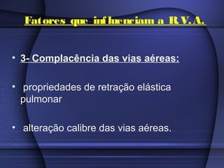Fatores que influenciam a R.V.A.
• 3- Complacência das vias aéreas:
• propriedades de retração elástica
pulmonar
• alteração calibre das vias aéreas.
 