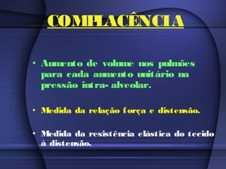 COMPLACÊNCIA
• Aumento de volume nos pulmões
para cada aumento unitário na
pressão intra- alveolar.
• Medida da relação força e distensão.
• Medida da resistência elástica do tecido
à distensão.
 
