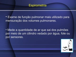 Espirometria
• Exame de função pulmonar mais utilizado para
mensuração dos volumes pulmonares.
• Mede a quantidade de ar que sai dos pulmões
por meio de um cilindro vedado por água, fole ou
por sensores.
 