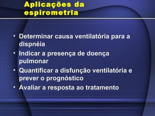 Aplicações da
espirometria
• Determinar causa ventilatória para a
dispnéia
• Indicar a presença de doença
pulmonar
• Quantificar a disfunção ventilatória e
prever o prognóstico
• Avaliar a resposta ao tratamento
 