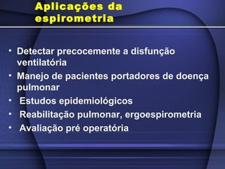Aplicações da
espirometria
• Detectar precocemente a disfunção
ventilatória
• Manejo de pacientes portadores de doença
pulmonar
• Estudos epidemiológicos
• Reabilitação pulmonar, ergoespirometria
• Avaliação pré operatória
 