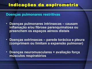 Indicações da espirometria
Doenças pulmonares restritivas
• Doenças pulmonares intrínsecas – causam
inflamação e/ou fibrose parenquimatosa ou
preenchem os espaços aéreos distais
• Doenças extrínsecas – parede torácica e pleura
(comprimem ou limitam a expansão pulmonar)
• Doenças neuromusculares + avaliação força
músculos respiratórios
 