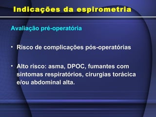 Indicações da espirometria
Avaliação pré-operatória
• Risco de complicações pós-operatórias
• Alto risco: asma, DPOC, fumantes com
sintomas respiratórios, cirurgias torácica
e/ou abdominal alta.
 