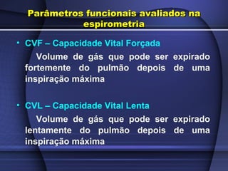 Parâmetros funcionais avaliados naParâmetros funcionais avaliados na
espirometriaespirometria
• CVF – Capacidade Vital Forçada
Volume de gás que pode ser expirado
fortemente do pulmão depois de uma
inspiração máxima
• CVL – Capacidade Vital Lenta
Volume de gás que pode ser expirado
lentamente do pulmão depois de uma
inspiração máxima
 