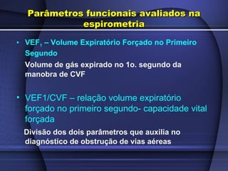 Parâmetros funcionais avaliados naParâmetros funcionais avaliados na
espirometriaespirometria
• VEF1 – Volume Expiratório Forçado no Primeiro
Segundo
Volume de gás expirado no 1o. segundo da
manobra de CVF
• VEF1/CVF – relação volume expiratório
forçado no primeiro segundo- capacidade vital
forçada
Divisão dos dois parâmetros que auxilia no
diagnóstico de obstrução de vias aéreas
 