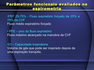 •FEF 25-75% - Fluxo expiratório forçado de 25% a
75% da CVF
Fluxo médio expiratório forçado
• PFE – pico do fluxo expiratório
Fluxo máximo alcançado na manobra da CVF
•CI – Capacidade Inspiratória
Volume de gás que pode ser inspirado depois de
uma expiração tranqüila.
Parâmetros funcionais avaliados naParâmetros funcionais avaliados na
espirometriaespirometria
 