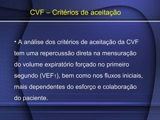 CVF – Critérios de aceitação
• A análise dos critérios de aceitação da CVF
tem uma repercussão direta na mensuração
do volume expiratório forçado no primeiro
segundo (VEF1), bem como nos fluxos iniciais,
mais dependentes do esforço e colaboração
do paciente.
 