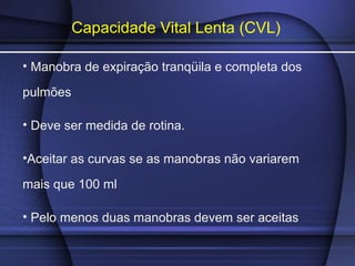 Capacidade Vital Lenta (CVL)
• Manobra de expiração tranqüila e completa dos
pulmões
• Deve ser medida de rotina.
•Aceitar as curvas se as manobras não variarem
mais que 100 ml
• Pelo menos duas manobras devem ser aceitas
 