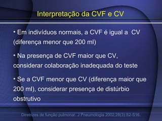 Interpretação da CVF e CV
• Em indivíduos normais, a CVF é igual a CV
(diferença menor que 200 ml)
• Na presença de CVF maior que CV,
considerar colaboração inadequada do teste
• Se a CVF menor que CV (diferença maior que
200 ml), considerar presença de distúrbio
obstrutivo
Diretrizes de função pulmonar. J Pneumologia 2002;28(3):S2-S16.
 