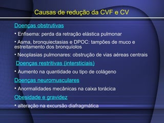 Causas de redução da CVF e CV
Doenças obstrutivas
• Enfisema: perda da retração elástica pulmonar
• Asma, bronquiectasias e DPOC: tampões de muco e
estreitamento dos bronquíolos
• Neoplasias pulmonares: obstrução de vias aéreas centrais
Doenças restritivas (intersticiais)
• Aumento na quantidade ou tipo de colágeno
Doenças neuromusculares
• Anormalidades mecânicas na caixa torácica
Obesidade e gravidez
• alteração na excursão diafragmática
 
