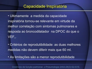 Capacidade Inspiratória
• Ultimamente a medida da capacidade
inspiratória tornou-se relevante em virtude da
melhor correlação com sintomas pulmonares e
resposta ao broncodilatador na DPOC do que o
VEF1.
• Critérios de reprodutibilidade: as duas melhores
medidas não devem diferir mais que 60 ml.
• As limitações são a menor reprodutibilidade
Diretrizes de função pulmonar. J Pneumologia 2002;28(3):S2-S16.
 