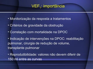 VEF1: importância
• Monitorização da resposta a tratamentos
• Critérios de gravidade da obstrução
• Correlação com mortalidade na DPOC
• Indicação de intervenções na DPOC: reabilitação
pulmonar, cirurgia de redução de volume,
transplante pulmonar
• Reprodutibilidade: valores não devem diferir de
150 ml entre as curvas
 