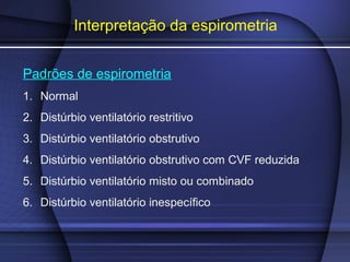 Interpretação da espirometria
Padrões de espirometria
1. Normal
2. Distúrbio ventilatório restritivo
3. Distúrbio ventilatório obstrutivo
4. Distúrbio ventilatório obstrutivo com CVF reduzida
5. Distúrbio ventilatório misto ou combinado
6. Distúrbio ventilatório inespecífico
 