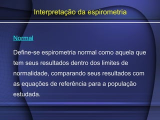Interpretação da espirometria
Normal
Define-se espirometria normal como aquela que
tem seus resultados dentro dos limites de
normalidade, comparando seus resultados com
as equações de referência para a população
estudada.
 