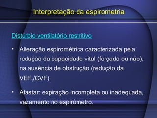 Interpretação da espirometria
Distúrbio ventilatório restritivo
• Alteração espirométrica caracterizada pela
redução da capacidade vital (forçada ou não),
na ausência de obstrução (redução da
VEF1/CVF)
• Afastar: expiração incompleta ou inadequada,
vazamento no espirômetro.
 