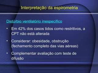 Interpretação da espirometria
Distúrbio ventilatório inespecífico
• Em 42% dos casos tidos como restritivos, a
CPT não está alterada
• Considerar: obesidade, obstrução
(fechamento completo das vias aéreas)
• Complementar avaliação com teste de
difusão
 