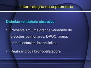 Interpretação da espirometria
Distúrbio ventilatório obstrutivo
• Presente em uma grande variedade de
afecções pulmonares: DPOC, asma,
bronquiectasias, bronquiolites
• Realizar prova broncodilatadora
 
